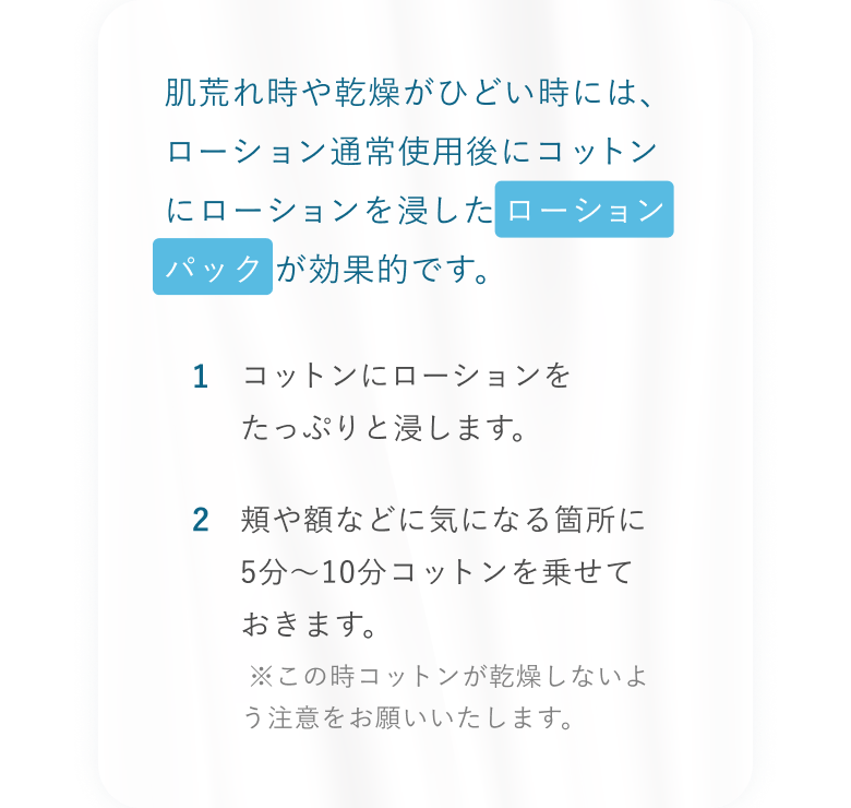 肌荒れ時や乾燥がひどい時には、ローション通常使用後にコットンにローションを浸したローションパックが効果的です。